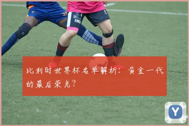 比利时世界杯名单解析：黄金一代的最后荣光？