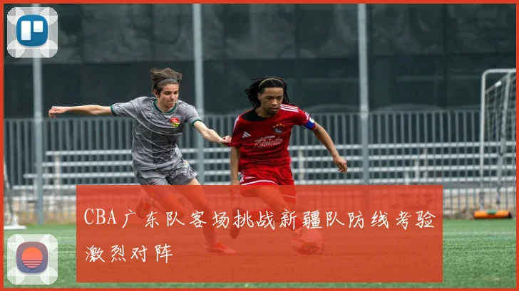 CBA广东队客场挑战新疆队防线考验激烈对阵
