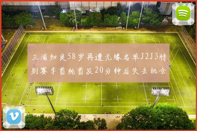三浦知良58岁再遭无缘名单J2J3特别赛季首轮首发20分钟后失去机会