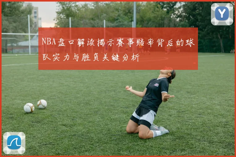 NBA盘口解读揭示赛事赔率背后的球队实力与胜负关键分析