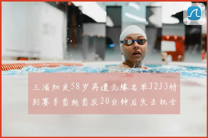 三浦知良58岁再遭无缘名单J2J3特别赛季首轮首发20分钟后失去机会