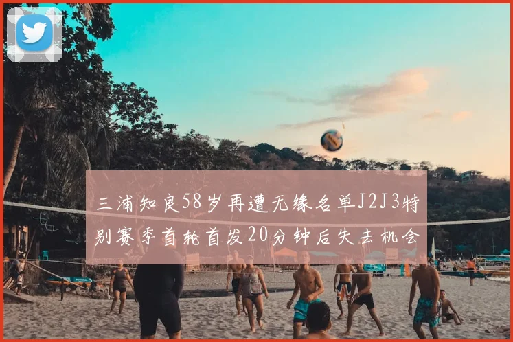 三浦知良58岁再遭无缘名单J2J3特别赛季首轮首发20分钟后失去机会