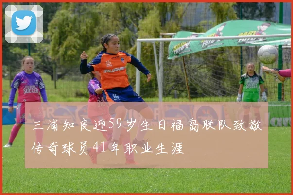 三浦知良迎59岁生日福岛联队致敬传奇球员41年职业生涯