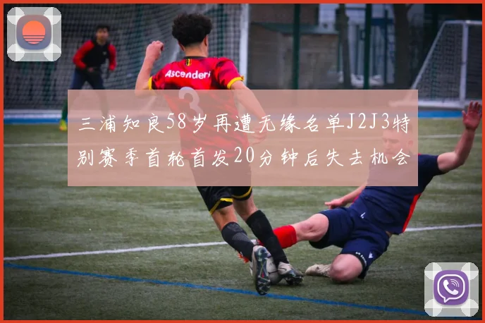 三浦知良58岁再遭无缘名单J2J3特别赛季首轮首发20分钟后失去机会