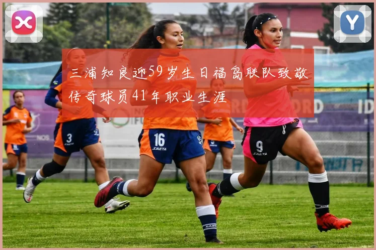 三浦知良迎59岁生日福岛联队致敬传奇球员41年职业生涯