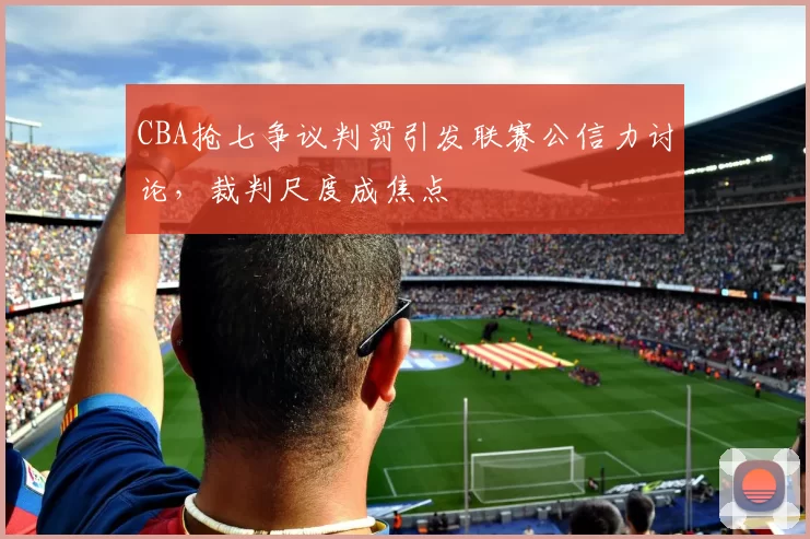 CBA抢七争议判罚引发联赛公信力讨论，裁判尺度成焦点