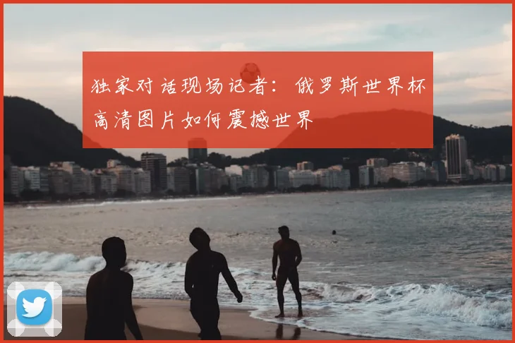 独家对话现场记者：俄罗斯世界杯高清图片如何震撼世界