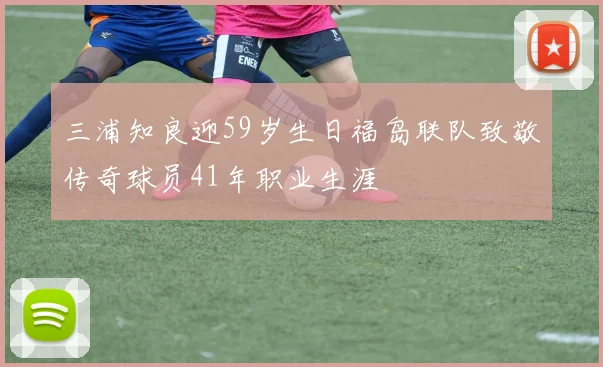 三浦知良迎59岁生日福岛联队致敬传奇球员41年职业生涯