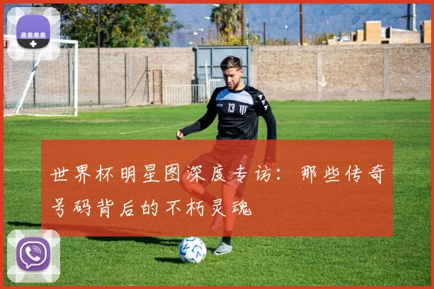 世界杯明星图深度专访：那些传奇号码背后的不朽灵魂