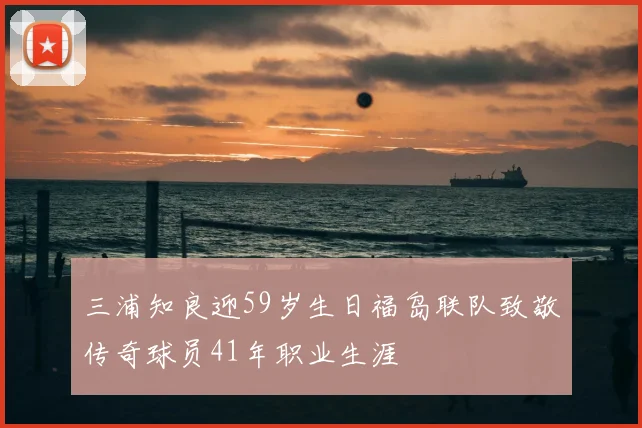 三浦知良迎59岁生日福岛联队致敬传奇球员41年职业生涯