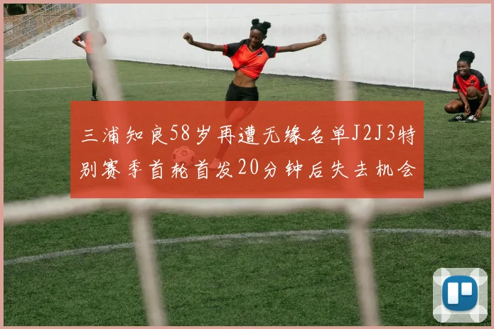 三浦知良58岁再遭无缘名单J2J3特别赛季首轮首发20分钟后失去机会
