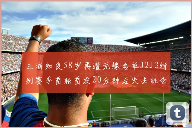 三浦知良58岁再遭无缘名单J2J3特别赛季首轮首发20分钟后失去机会