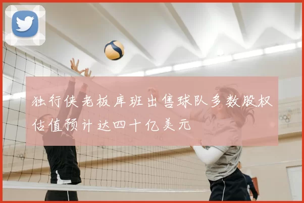 独行侠老板库班出售球队多数股权估值预计达四十亿美元