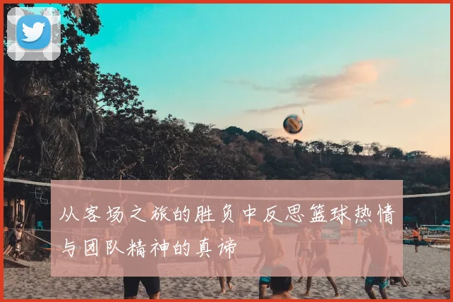 从客场之旅的胜负中反思篮球热情与团队精神的真谛