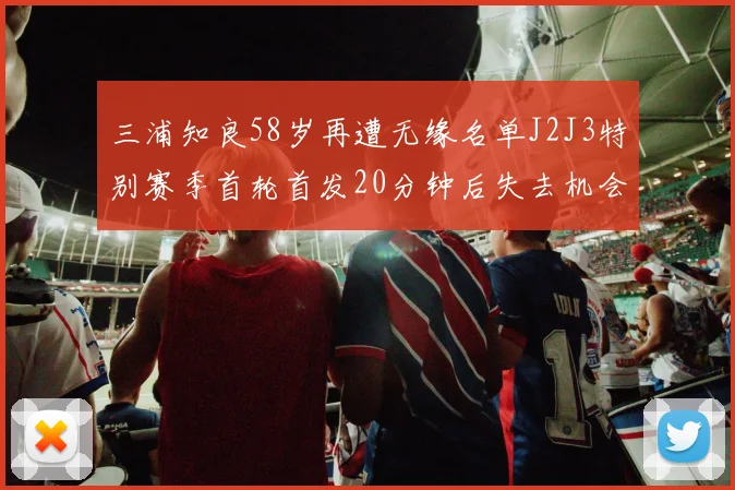 三浦知良58岁再遭无缘名单J2J3特别赛季首轮首发20分钟后失去机会