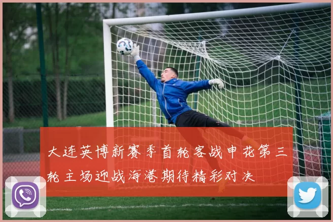 大连英博新赛季首轮客战申花第三轮主场迎战海港期待精彩对决