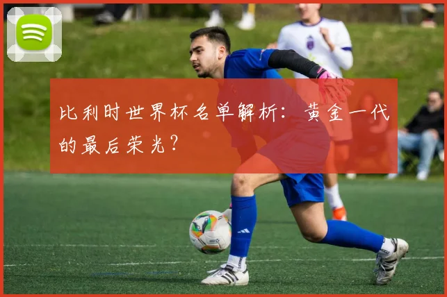 比利时世界杯名单解析：黄金一代的最后荣光？