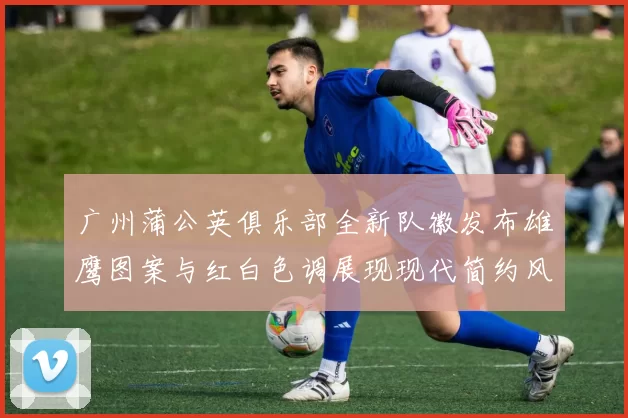 广州蒲公英俱乐部全新队徽发布雄鹰图案与红白色调展现现代简约风格