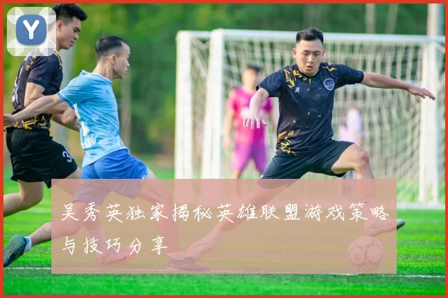 吴秀英独家揭秘英雄联盟游戏策略与技巧分享