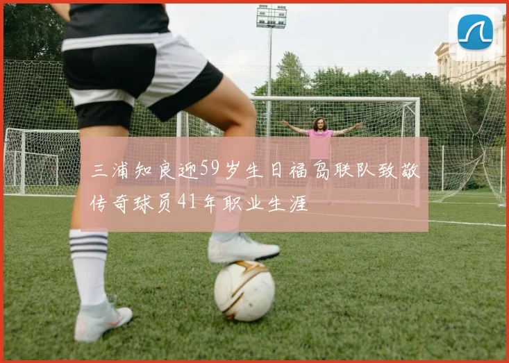 三浦知良迎59岁生日福岛联队致敬传奇球员41年职业生涯