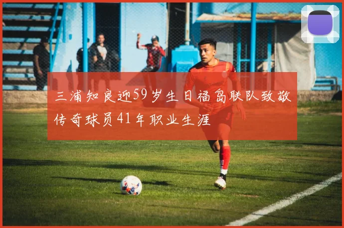 三浦知良迎59岁生日福岛联队致敬传奇球员41年职业生涯