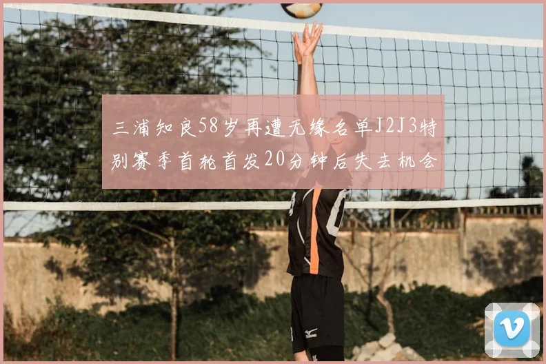 三浦知良58岁再遭无缘名单J2J3特别赛季首轮首发20分钟后失去机会