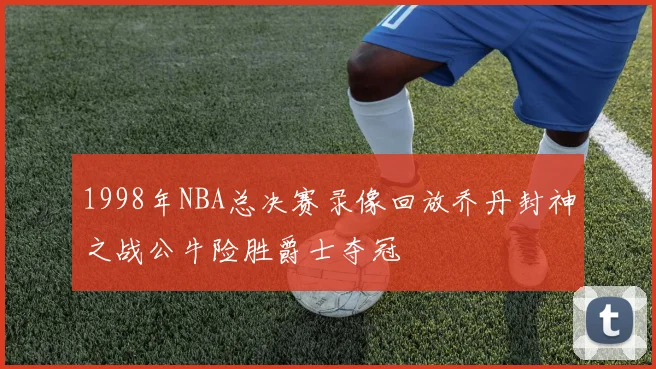 1998年NBA总决赛录像回放乔丹封神之战公牛险胜爵士夺冠