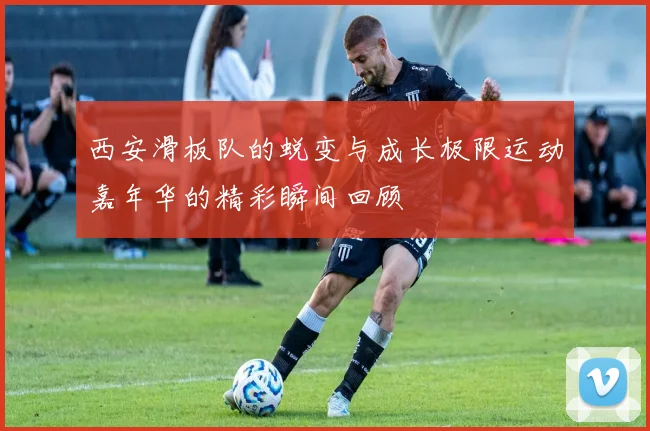 西安滑板队的蜕变与成长极限运动嘉年华的精彩瞬间回顾