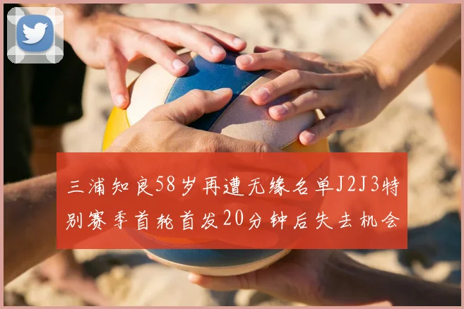 三浦知良58岁再遭无缘名单J2J3特别赛季首轮首发20分钟后失去机会