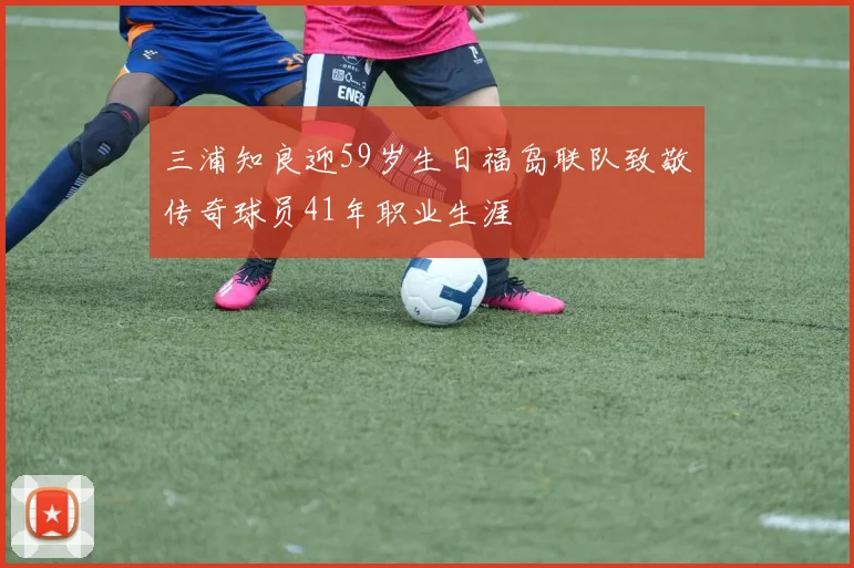 三浦知良迎59岁生日福岛联队致敬传奇球员41年职业生涯