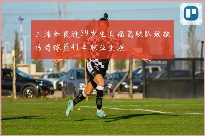 三浦知良迎59岁生日福岛联队致敬传奇球员41年职业生涯
