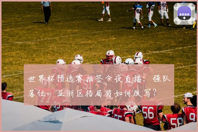 世界杯预选赛抽签今夜直播：强队落位，亚洲区格局将如何改写？