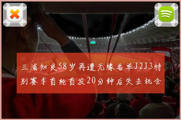 三浦知良58岁再遭无缘名单J2J3特别赛季首轮首发20分钟后失去机会