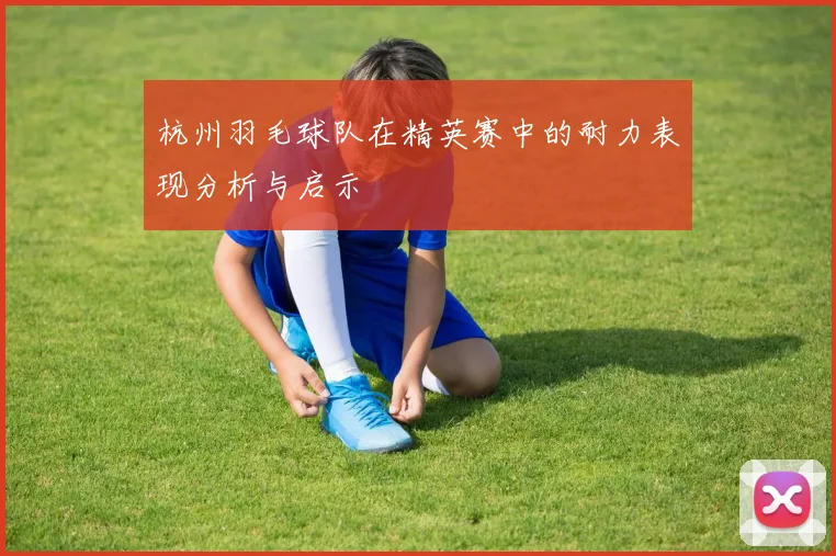 杭州羽毛球队在精英赛中的耐力表现分析与启示