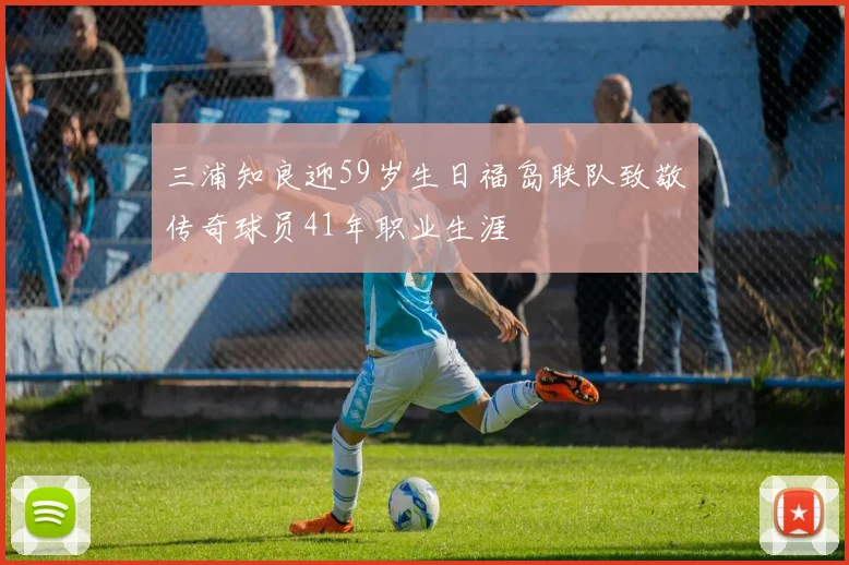 三浦知良迎59岁生日福岛联队致敬传奇球员41年职业生涯