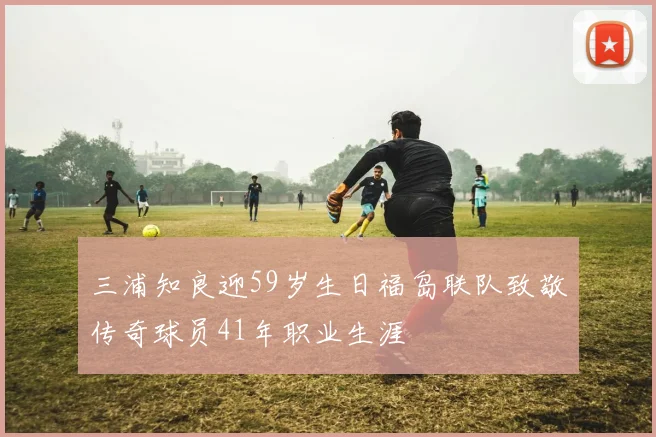 三浦知良迎59岁生日福岛联队致敬传奇球员41年职业生涯