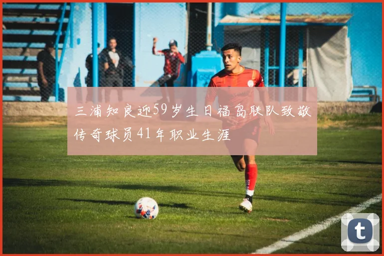 三浦知良迎59岁生日福岛联队致敬传奇球员41年职业生涯
