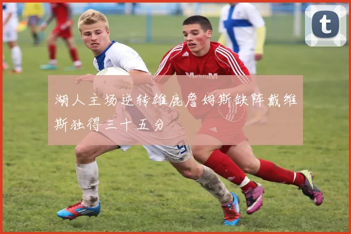 湖人主场逆转雄鹿詹姆斯缺阵戴维斯独得三十五分