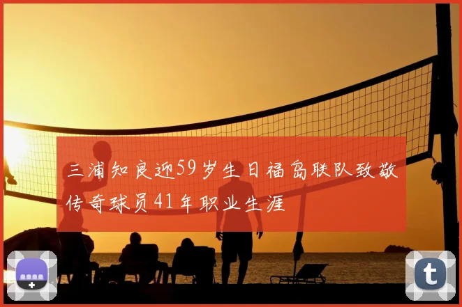 三浦知良迎59岁生日福岛联队致敬传奇球员41年职业生涯