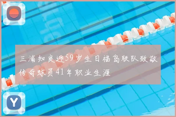 三浦知良迎59岁生日福岛联队致敬传奇球员41年职业生涯