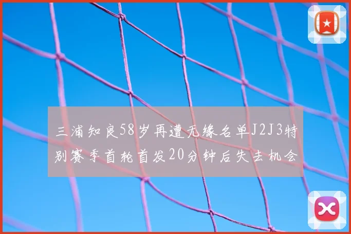 三浦知良58岁再遭无缘名单J2J3特别赛季首轮首发20分钟后失去机会