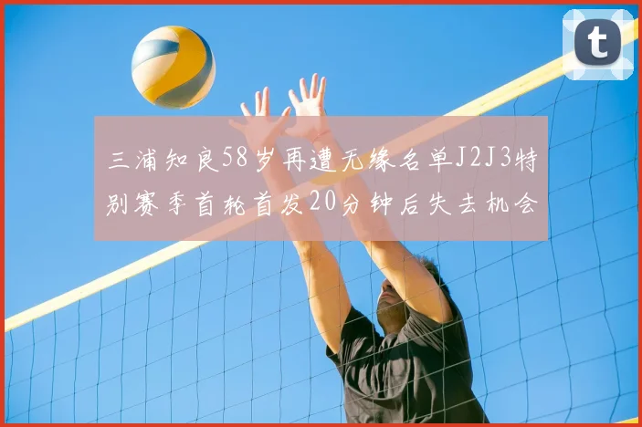 三浦知良58岁再遭无缘名单J2J3特别赛季首轮首发20分钟后失去机会