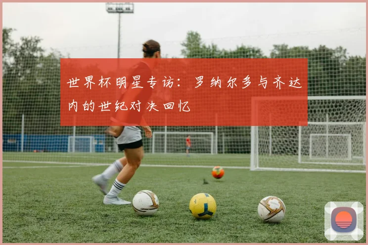 世界杯明星专访:罗纳尔多与齐达内的世纪对决回忆