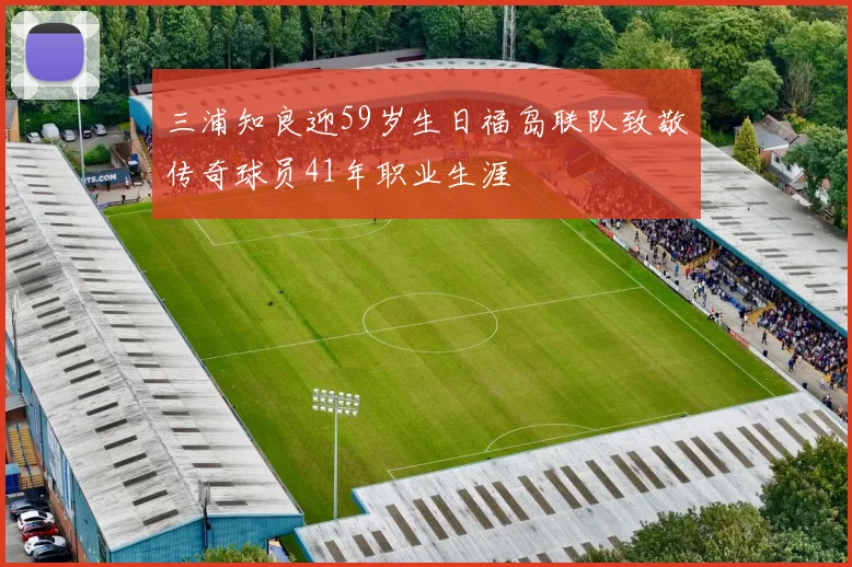三浦知良迎59岁生日福岛联队致敬传奇球员41年职业生涯