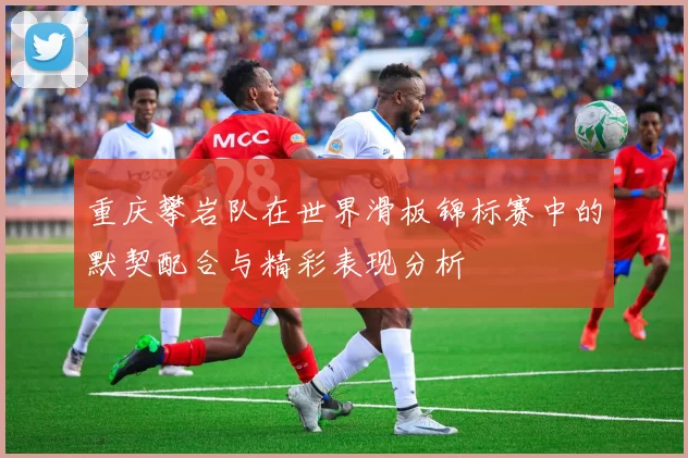 重庆攀岩队在世界滑板锦标赛中的默契配合与精彩表现分析