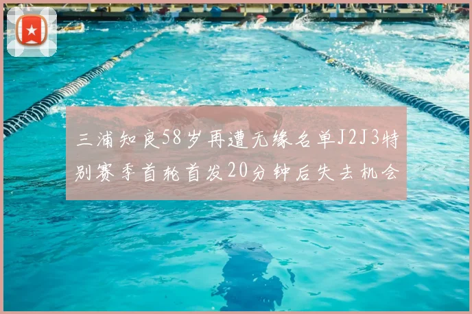 三浦知良58岁再遭无缘名单J2J3特别赛季首轮首发20分钟后失去机会
