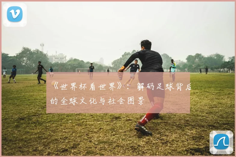 《世界杯看世界》：解码足球背后的全球文化与社会图景