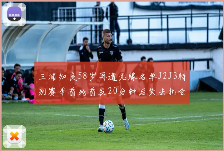 三浦知良58岁再遭无缘名单J2J3特别赛季首轮首发20分钟后失去机会