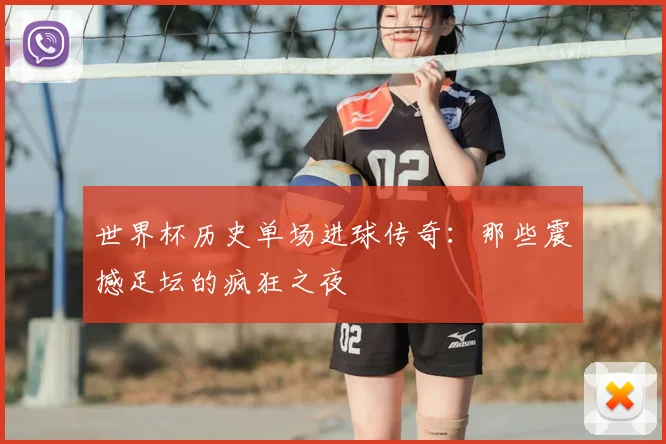 世界杯历史单场进球传奇：那些震撼足坛的疯狂之夜