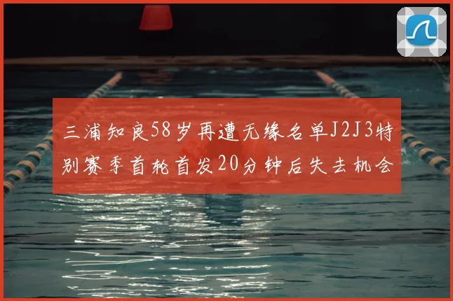 三浦知良58岁再遭无缘名单J2J3特别赛季首轮首发20分钟后失去机会